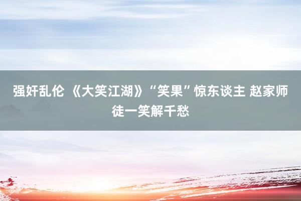 强奸乱伦 《大笑江湖》“笑果”惊东谈主 赵家师徒一笑解千愁