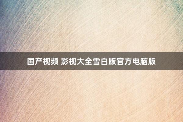 国产视频 影视大全雪白版官方电脑版