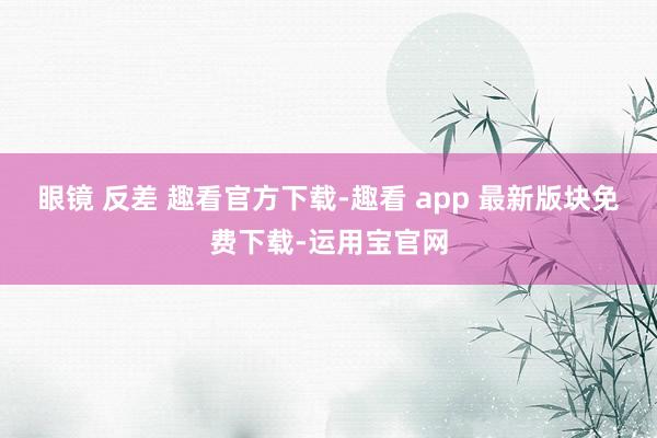 眼镜 反差 趣看官方下载-趣看 app 最新版块免费下载-运用宝官网