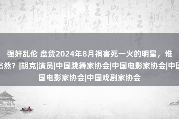 强奸乱伦 盘货2024年8月祸害死一火的明星，谁最让东谈主愁然？|胡克|演员|中国跳舞家协会|中国电影家协会|中国戏剧家协会