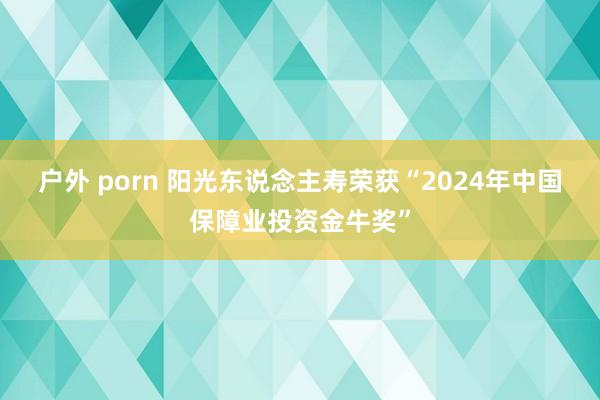 户外 porn 阳光东说念主寿荣获“2024年中国保障业投资金牛奖”