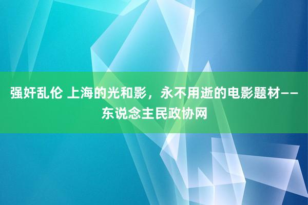 强奸乱伦 上海的光和影，永不用逝的电影题材——东说念主民政协网