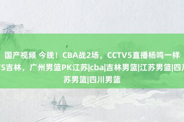 国产视频 今晚！CBA战2场，CCTV5直播杨鸣一样辽篮VS吉林，广州男篮PK江苏|cba|吉林男篮|江苏男篮|四川男篮