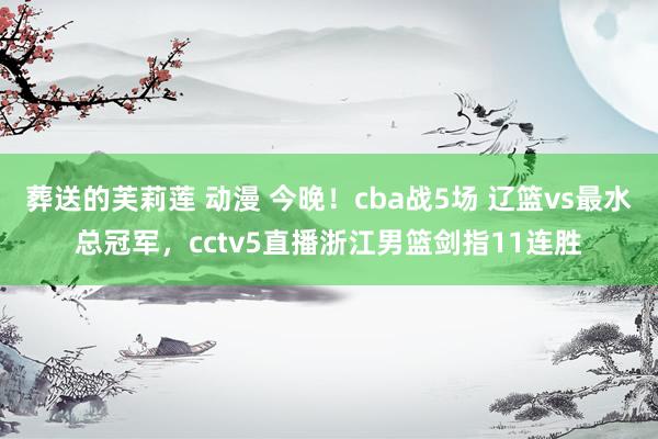 葬送的芙莉莲 动漫 今晚！cba战5场 辽篮vs最水总冠军，cctv5直播浙江男篮剑指11连胜