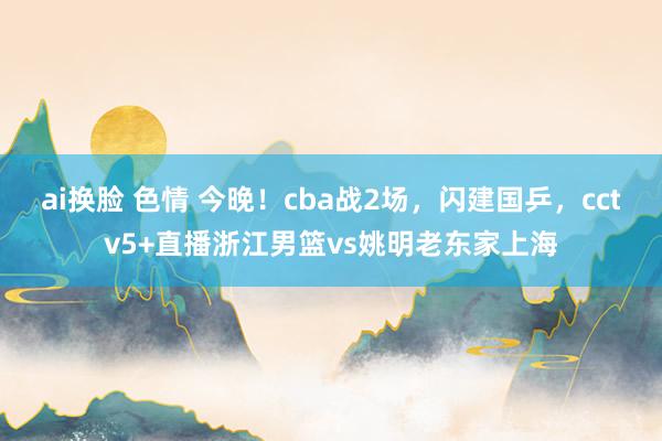 ai换脸 色情 今晚！cba战2场，闪建国乒，cctv5+直播浙江男篮vs姚明老东家上海