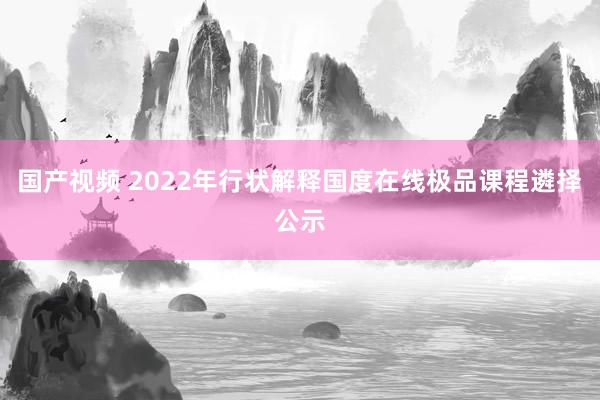 国产视频 2022年行状解释国度在线极品课程遴择公示