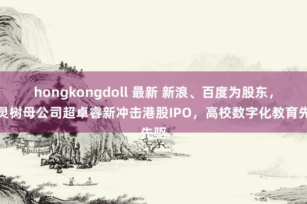 hongkongdoll 最新 新浪、百度为股东，机灵树母公司超卓睿新冲击港股IPO，高校数字化教育先驱