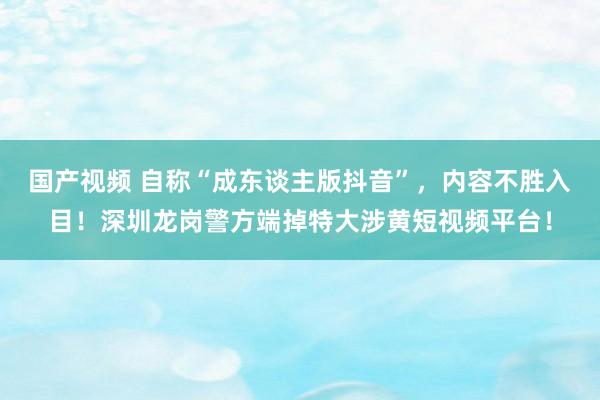 国产视频 自称“成东谈主版抖音”，内容不胜入目！深圳龙岗警方端掉特大涉黄短视频平台！