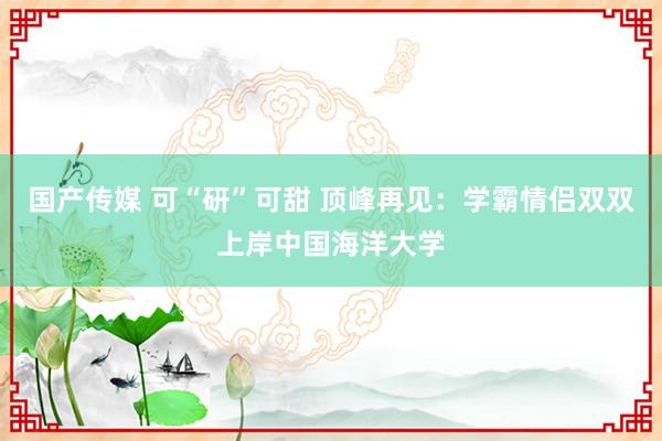 国产传媒 可“研”可甜 顶峰再见：学霸情侣双双上岸中国海洋大学