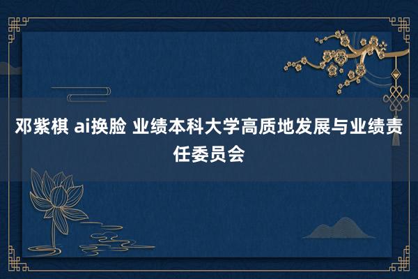 邓紫棋 ai换脸 业绩本科大学高质地发展与业绩责任委员会