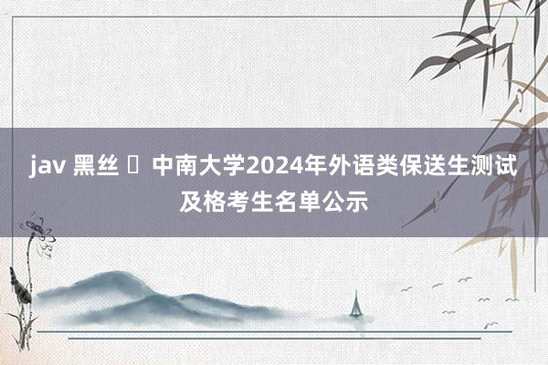 jav 黑丝 ​中南大学2024年外语类保送生测试及格考生名单公示