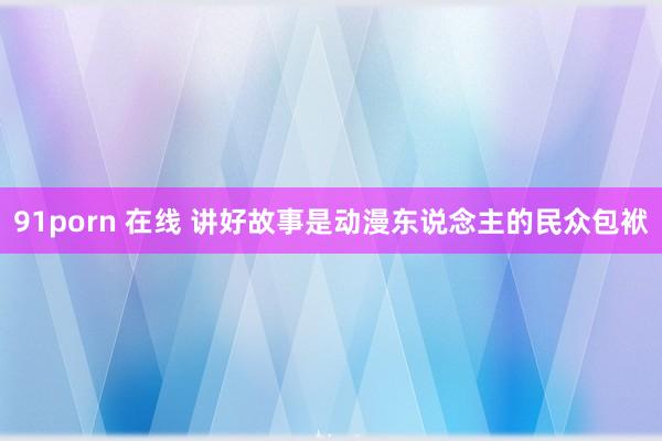 91porn 在线 讲好故事是动漫东说念主的民众包袱