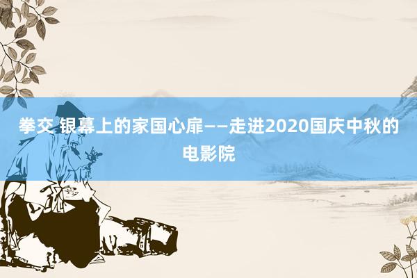 拳交 银幕上的家国心扉——走进2020国庆中秋的电影院