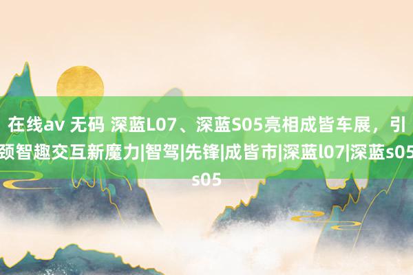 在线av 无码 深蓝L07、深蓝S05亮相成皆车展，引颈智趣交互新魔力|智驾|先锋|成皆市|深蓝l07|深蓝s05