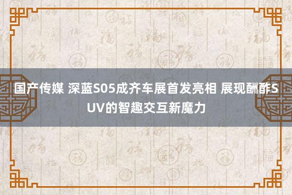 国产传媒 深蓝S05成齐车展首发亮相 展现酬酢SUV的智趣交互新魔力