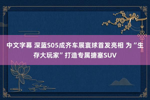 中文字幕 深蓝S05成齐车展寰球首发亮相 为“生存大玩家”打造专属搪塞SUV