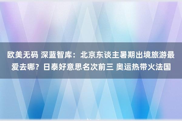 欧美无码 深蓝智库：北京东谈主暑期出境旅游最爱去哪？日泰好意思名次前三 奥运热带火法国