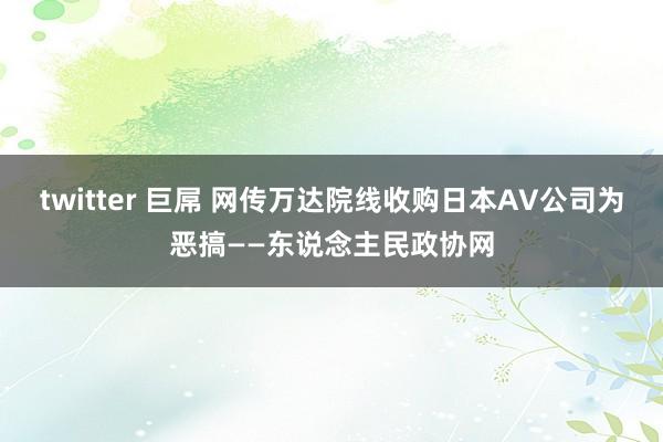 twitter 巨屌 网传万达院线收购日本AV公司为恶搞——东说念主民政协网