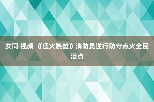 女同 视频 《猛火骁雄》消防员逆行防守点火全民泪点