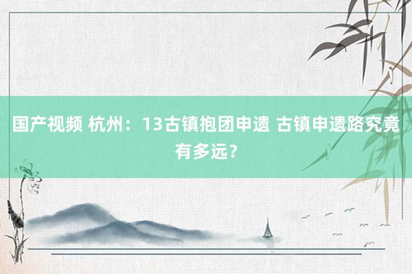 国产视频 杭州：13古镇抱团申遗 古镇申遗路究竟有多远？