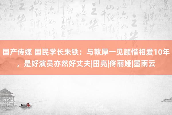 国产传媒 国民学长朱铁：与敦厚一见顾惜相爱10年，是好演员亦然好丈夫|田亮|佟丽娅|墨雨云