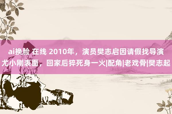 ai换脸 在线 2010年，演员樊志启因请假找导演尤小刚表面，回家后猝死身一火|配角|老戏骨|樊志起