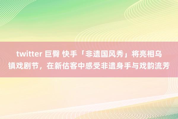 twitter 巨臀 快手「非遗国风秀」将亮相乌镇戏剧节，在新估客中感受非遗身手与戏韵流芳