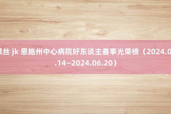 黑丝 jk 恩施州中心病院好东谈主善事光荣榜（2024.06.14—2024.06.20）