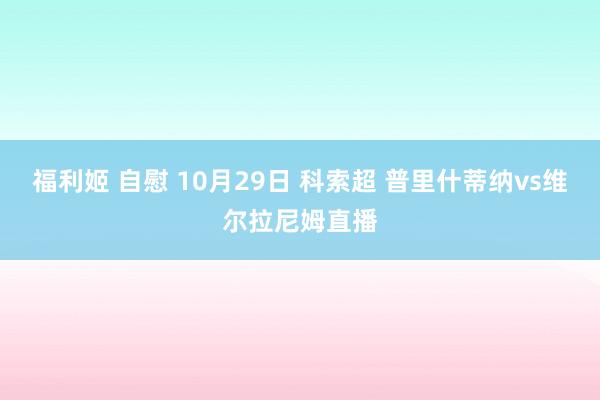 福利姬 自慰 10月29日 科索超 普里什蒂纳vs维尔拉尼姆直播