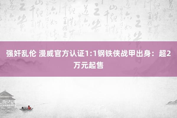 强奸乱伦 漫威官方认证1:1钢铁侠战甲出身：超2万元起售