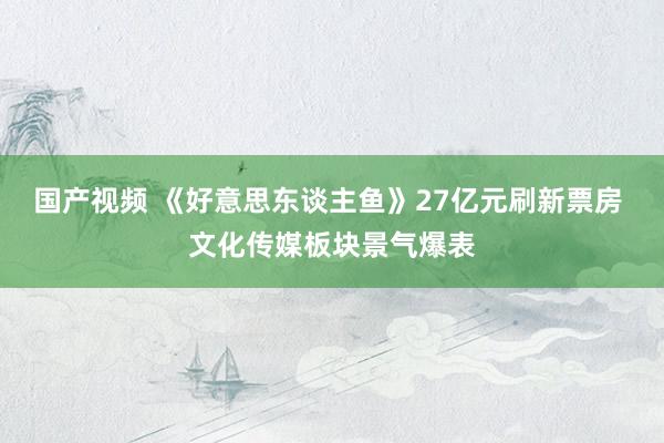 国产视频 《好意思东谈主鱼》27亿元刷新票房 文化传媒板块景气爆表