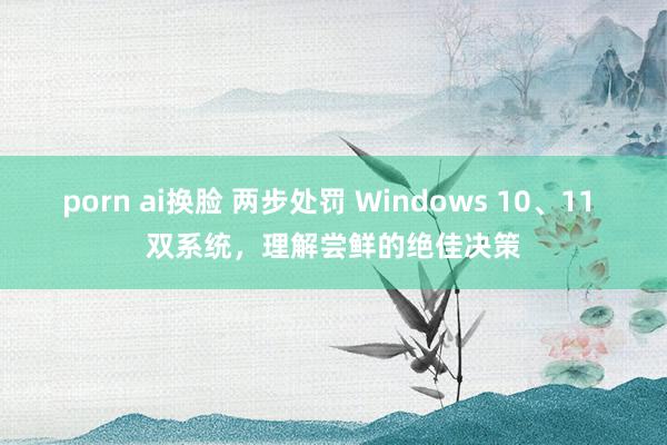 porn ai换脸 两步处罚 Windows 10、11 双系统，理解尝鲜的绝佳