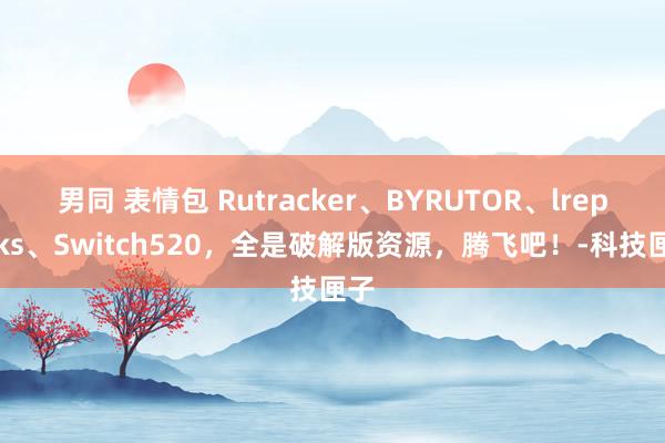 男同 表情包 Rutracker、BYRUTOR、lrepacks、Switch520，全是破解版资源，腾飞吧！-科技匣子