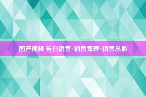 国产视频 告白销售-销售司理-销售总监