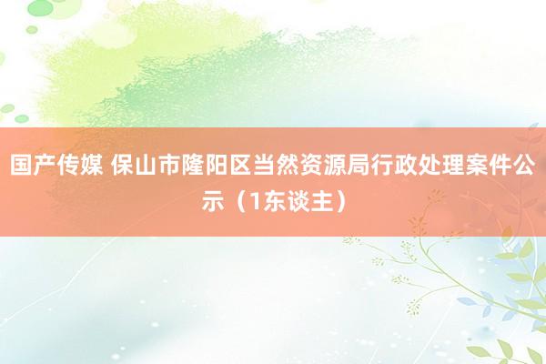 国产传媒 保山市隆阳区当然资源局行政处理案件公示（1东谈主）