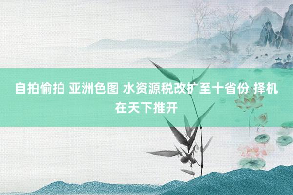 自拍偷拍 亚洲色图 水资源税改扩至十省份 择机在天下推开