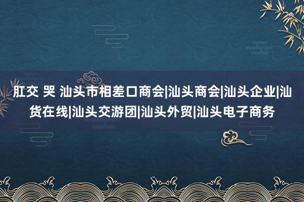 肛交 哭 汕头市相差口商会|汕头商会|汕头企业|汕货在线|汕头交游团|汕头外贸|