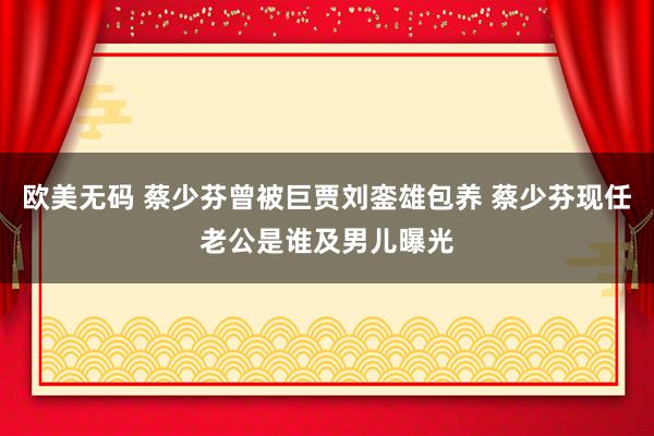 欧美无码 蔡少芬曾被巨贾刘銮雄包养 蔡少芬现任老公是谁及男儿曝光