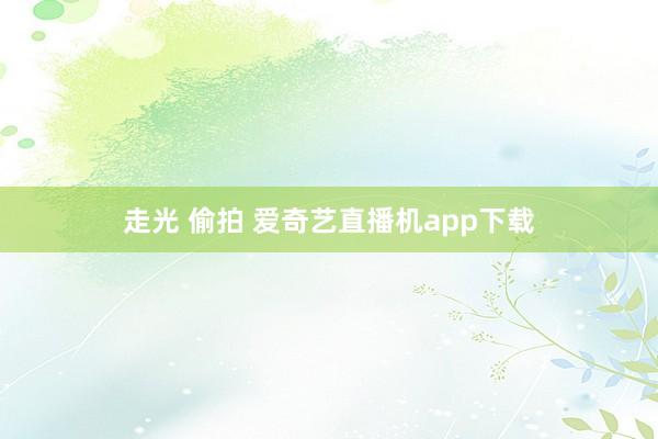 走光 偷拍 爱奇艺直播机app下载