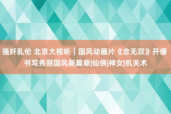 强奸乱伦 北京大视听｜国风动画片《念无双》开播 书写秀丽国风新篇章|仙侠|神女|