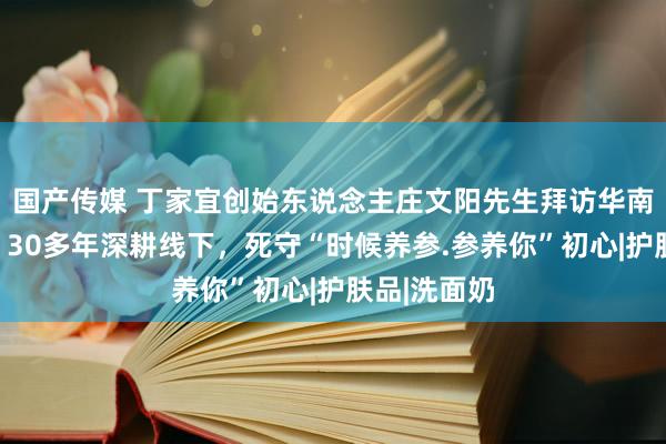 国产传媒 丁家宜创始东说念主庄文阳先生拜访华南线下商场：30多年深耕线下，死守“