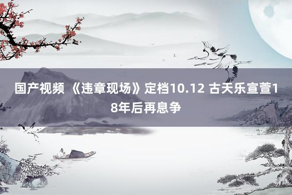 国产视频 《违章现场》定档10.12 古天乐宣萱18年后再息争