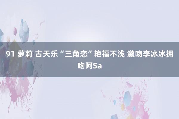 91 萝莉 古天乐“三角恋”艳福不浅 激吻李冰冰拥吻阿Sa