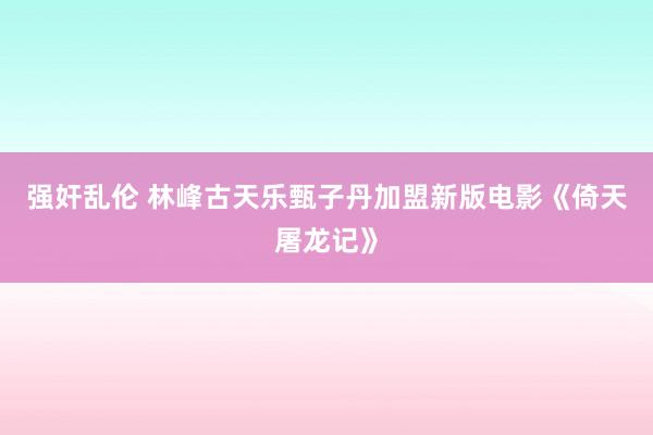 强奸乱伦 林峰古天乐甄子丹加盟新版电影《倚天屠龙记》