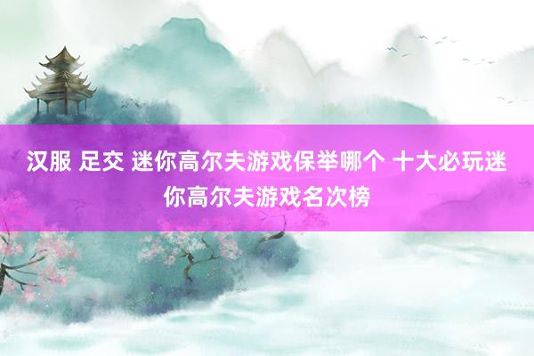 汉服 足交 迷你高尔夫游戏保举哪个 十大必玩迷你高尔夫游戏名次榜