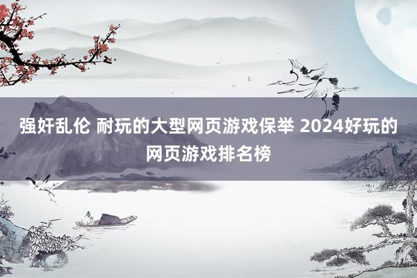 强奸乱伦 耐玩的大型网页游戏保举 2024好玩的网页游戏排名榜