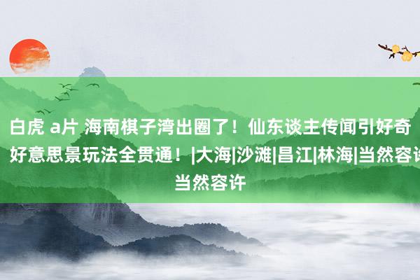 白虎 a片 海南棋子湾出圈了！仙东谈主传闻引好奇，好意思景玩法全贯通！|大海|沙