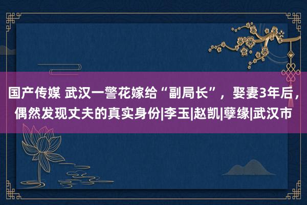 国产传媒 武汉一警花嫁给“副局长”，娶妻3年后，偶然发现丈夫的真实身份|李玉|赵