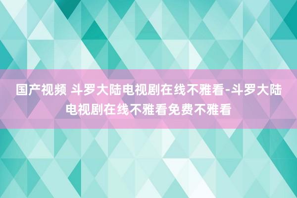 国产视频 斗罗大陆电视剧在线不雅看-斗罗大陆电视剧在线不雅看免费不雅看